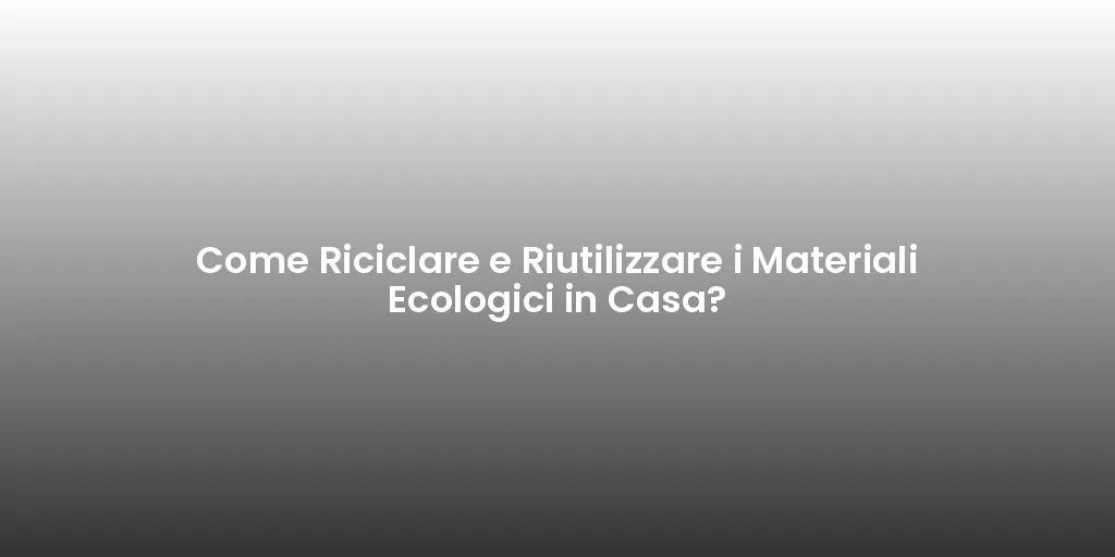 Come Riciclare e Riutilizzare i Materiali Ecologici in Casa?