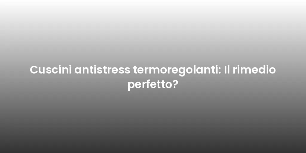 Cuscini antistress termoregolanti: Il rimedio perfetto?