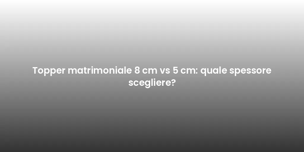 Topper matrimoniale 8 cm vs 5 cm: quale spessore scegliere?