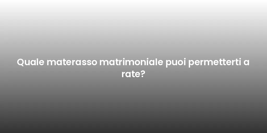 Quale materasso matrimoniale puoi permetterti a rate?