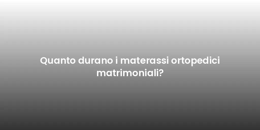 Quanto durano i materassi ortopedici matrimoniali?