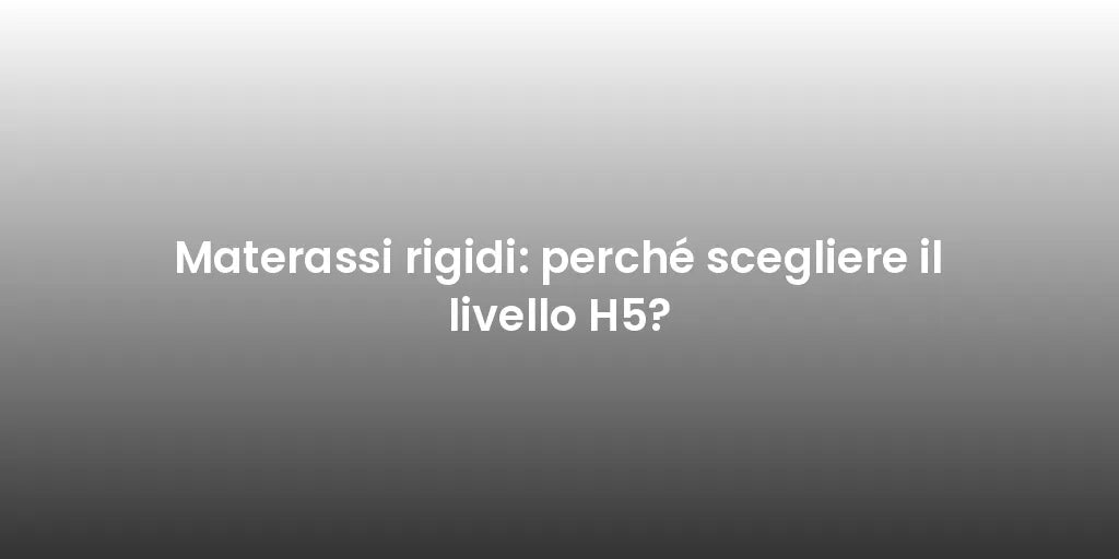 Materassi rigidi: perché scegliere il livello H5?