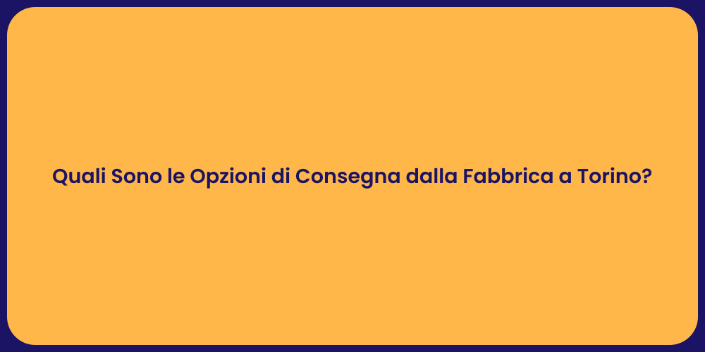 Quali Sono le Opzioni di Consegna dalla Fabbrica a Torino?
