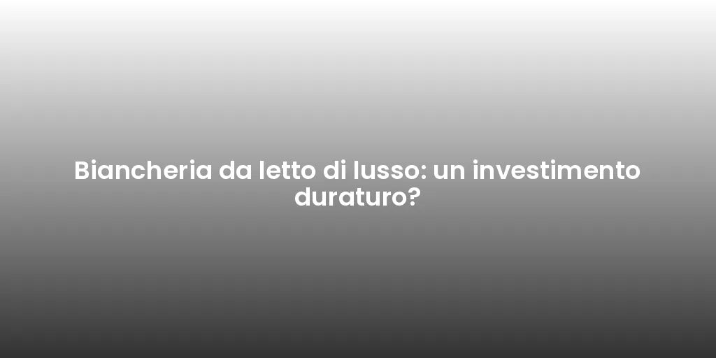 Biancheria da letto di lusso: un investimento duraturo?
