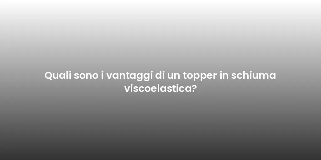 Quali sono i vantaggi di un topper in schiuma viscoelastica?