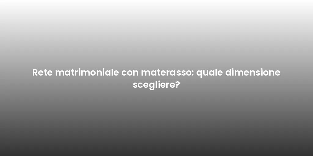 Rete matrimoniale con materasso: quale dimensione scegliere?
