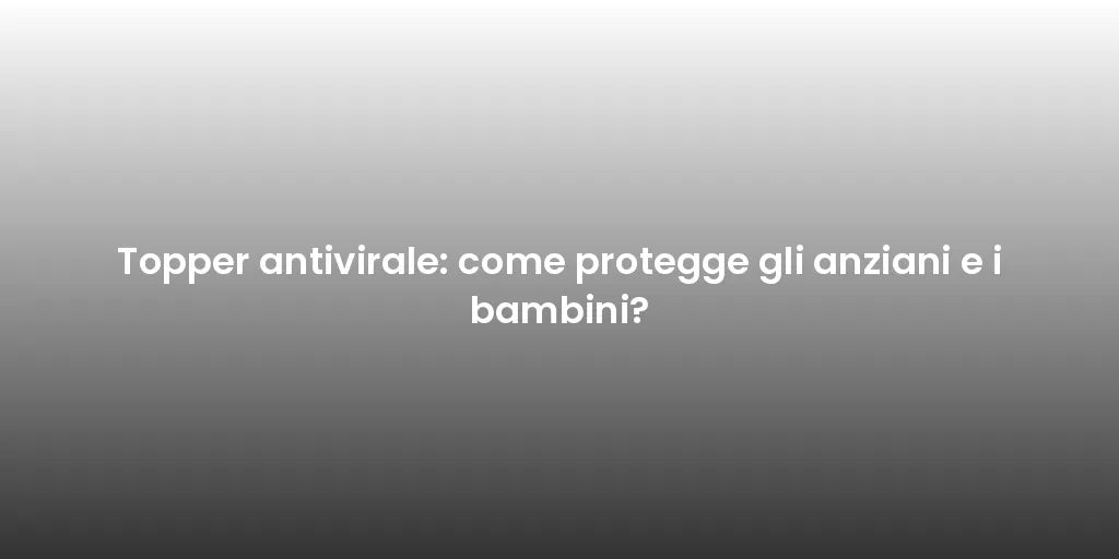 Topper antivirale: come protegge gli anziani e i bambini?