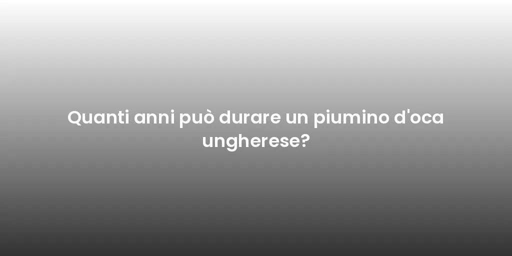 Quanti anni può durare un piumino d'oca ungherese?