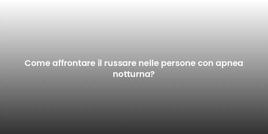 Come affrontare il russare nelle persone con apnea notturna?