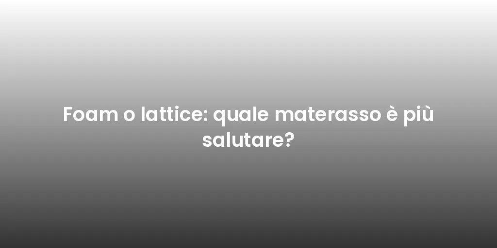 Foam o lattice: quale materasso è più salutare?