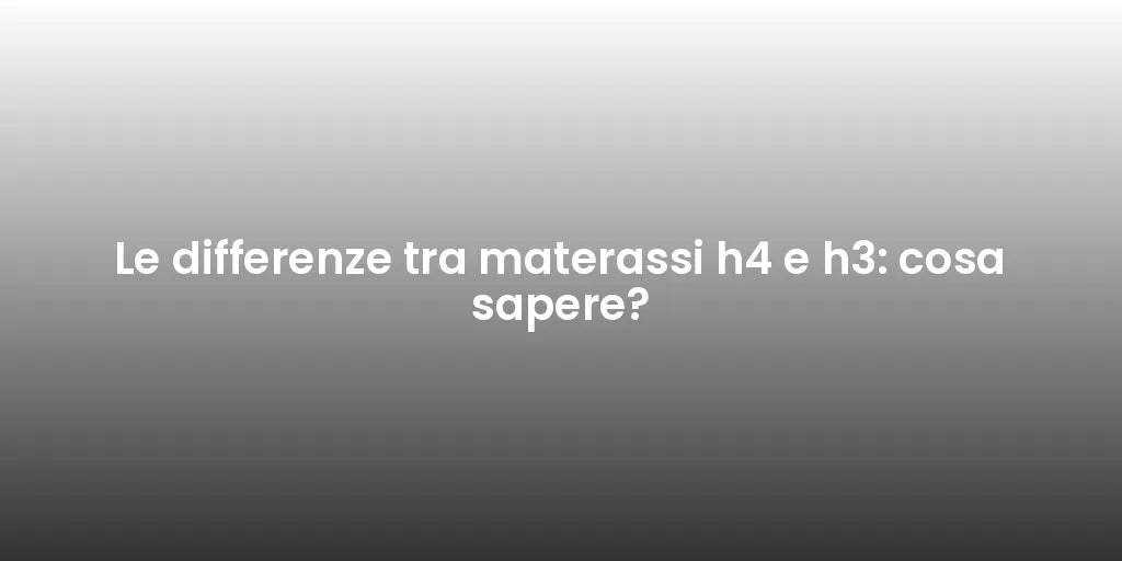 Le differenze tra materassi h4 e h3: cosa sapere?