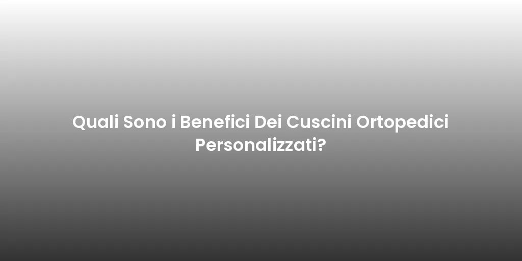 Quali Sono i Benefici Dei Cuscini Ortopedici Personalizzati?