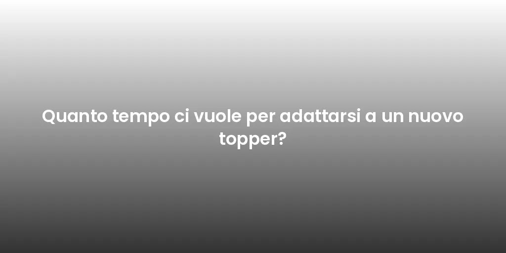 Quanto tempo ci vuole per adattarsi a un nuovo topper?