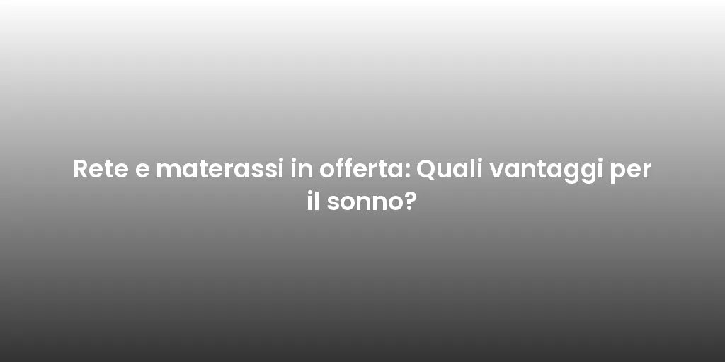 Rete e materassi in offerta: Quali vantaggi per il sonno?