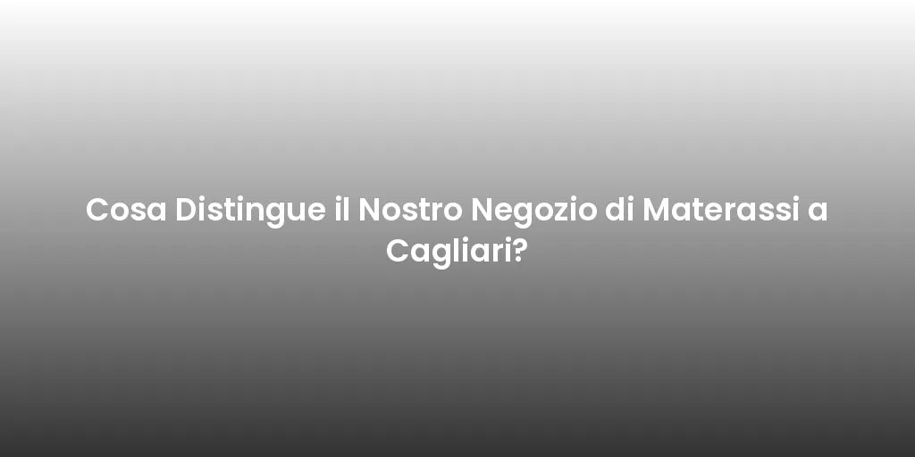 Cosa Distingue il Nostro Negozio di Materassi a Cagliari?