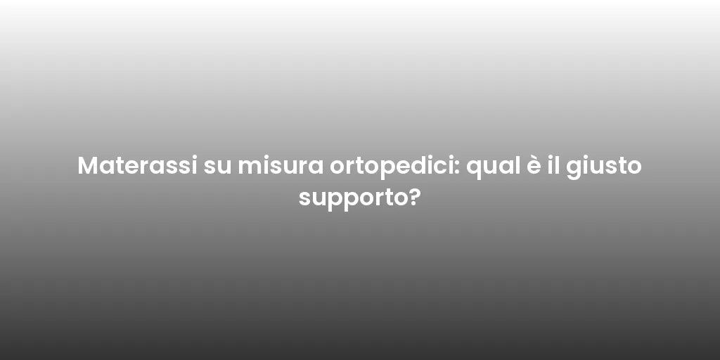 Materassi su misura ortopedici: qual è il giusto supporto?