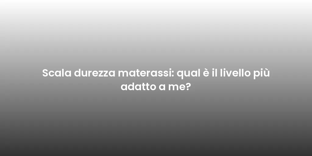 Scala durezza materassi: qual è il livello più adatto a me?
