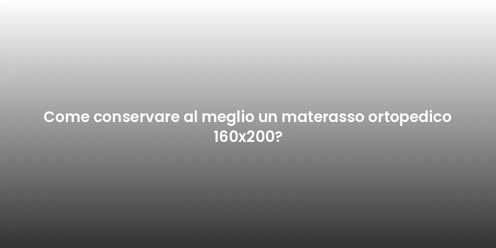 Come conservare al meglio un materasso ortopedico 160x200?