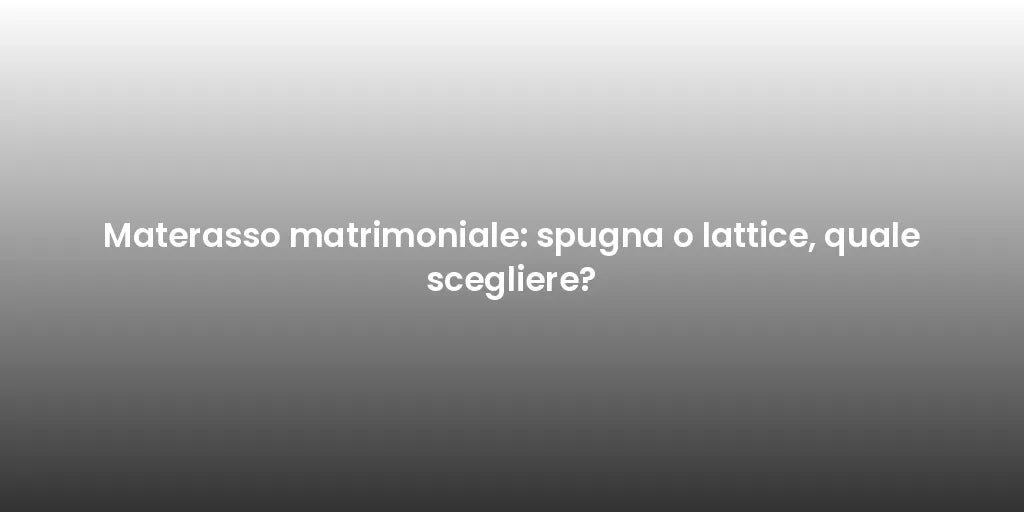 Materasso matrimoniale: spugna o lattice, quale scegliere?