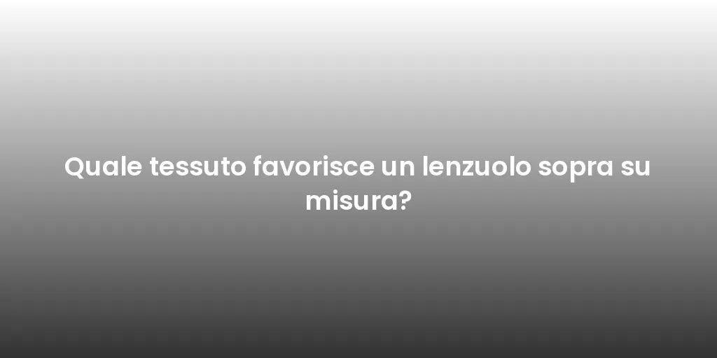 Quale tessuto favorisce un lenzuolo sopra su misura?