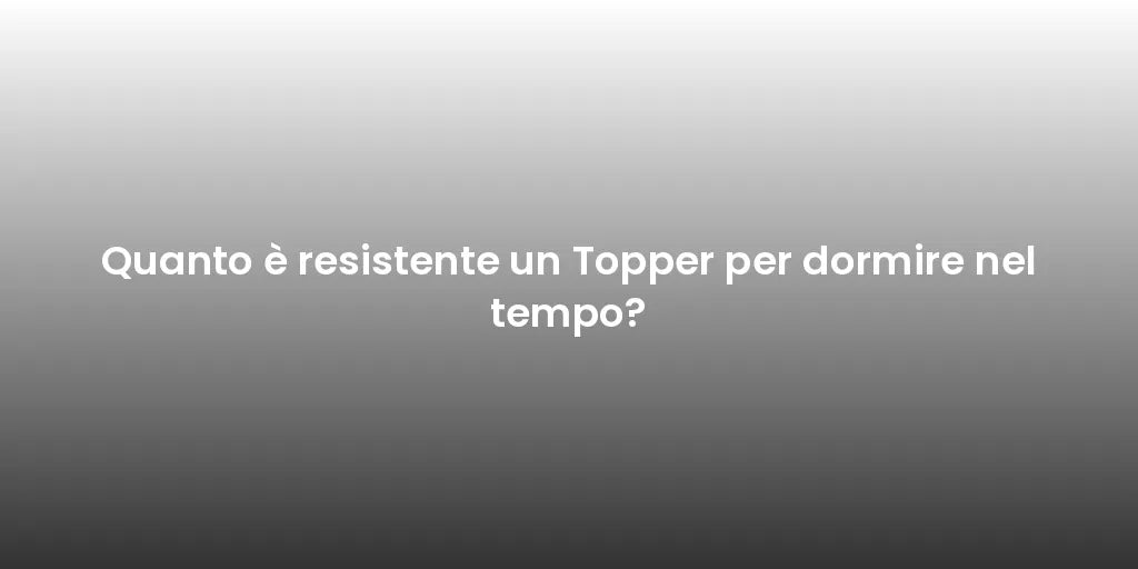 Quanto è resistente un Topper per dormire nel tempo?