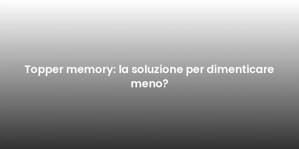 Topper memory: la soluzione per dimenticare meno?