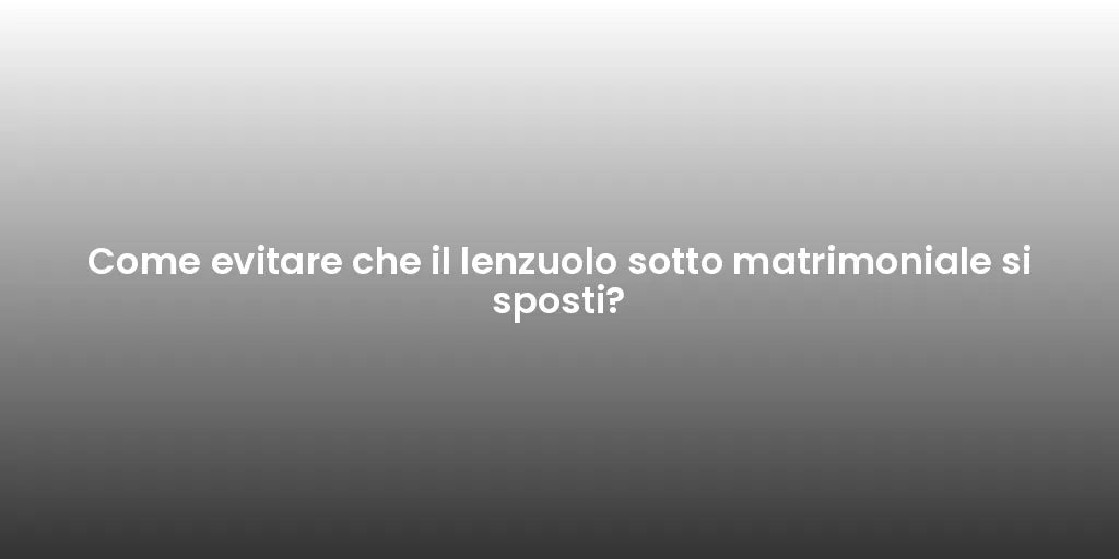 Come evitare che il lenzuolo sotto matrimoniale si sposti?