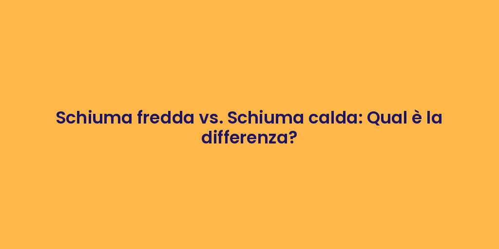 Schiuma fredda vs. Schiuma calda: Qual è la differenza?
