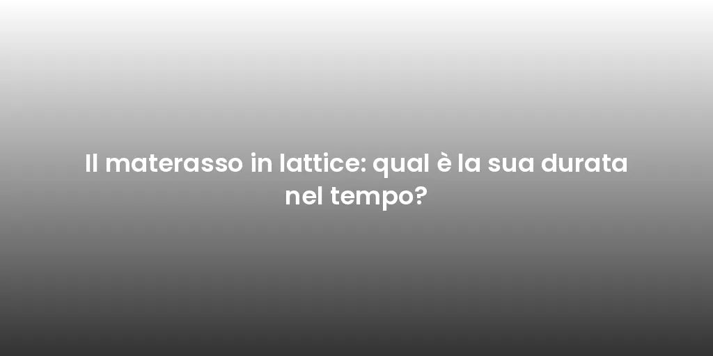 Il materasso in lattice: qual è la sua durata nel tempo?