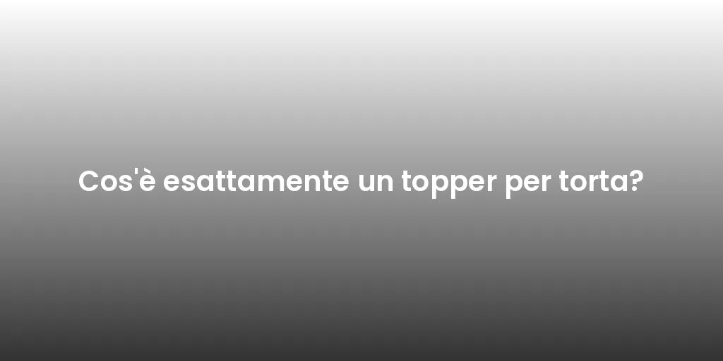 Cos'è esattamente un topper per torta?