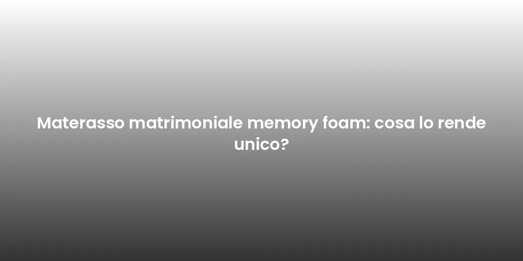 Materasso matrimoniale memory foam: cosa lo rende unico?