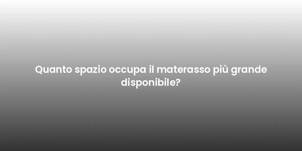 Quanto spazio occupa il materasso più grande disponibile?