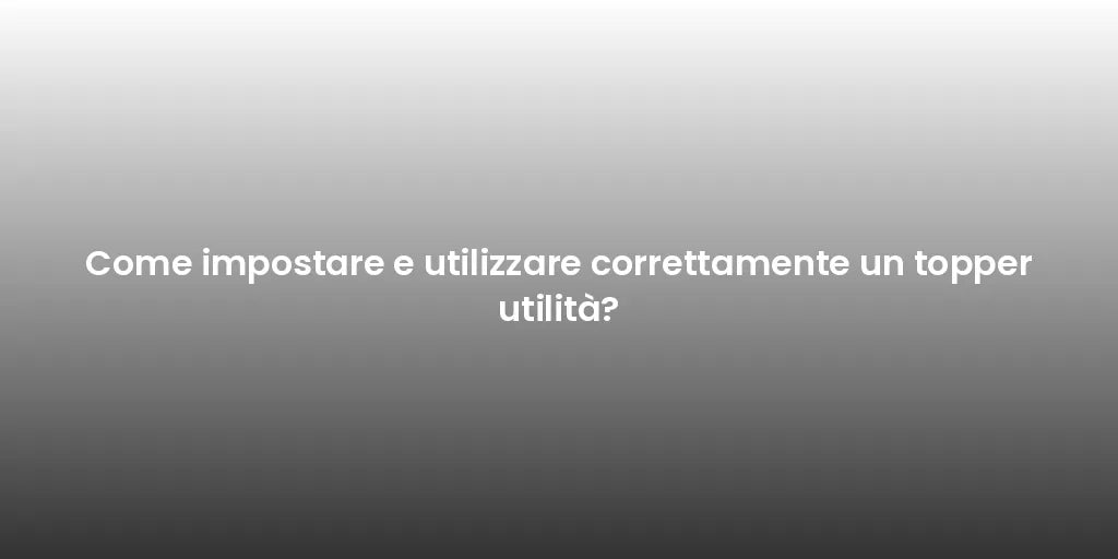 Come impostare e utilizzare correttamente un topper utilità?