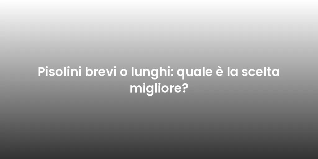 Pisolini brevi o lunghi: quale è la scelta migliore?