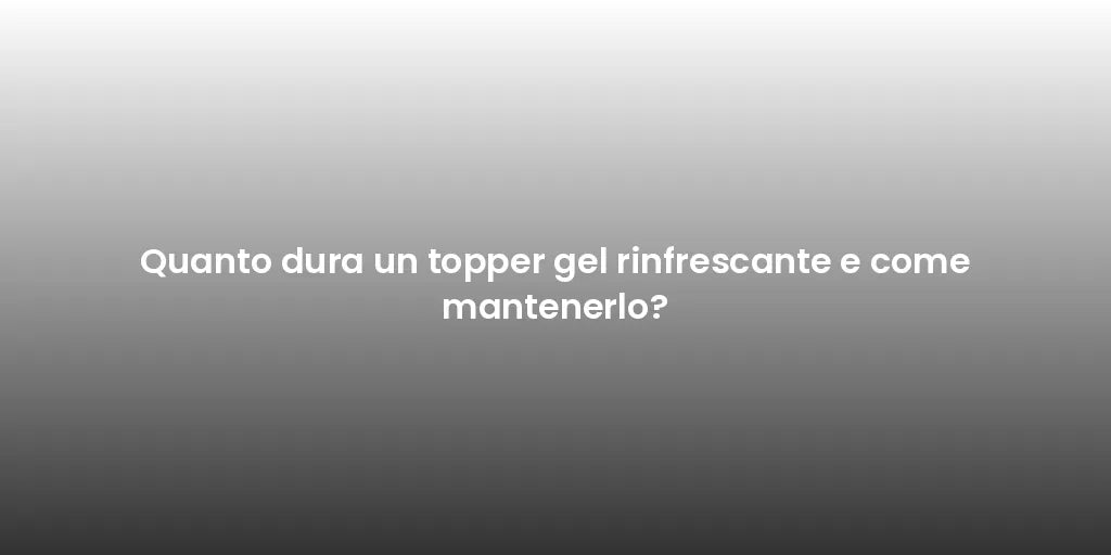 Quanto dura un topper gel rinfrescante e come mantenerlo?
