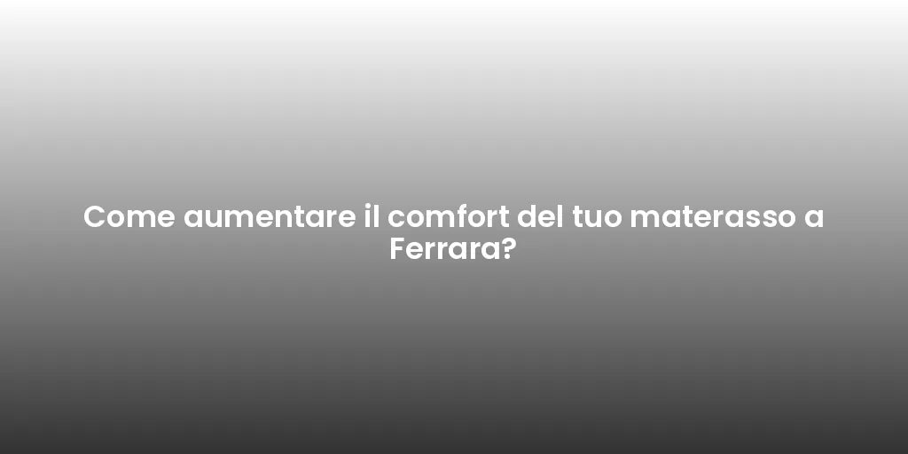 Come aumentare il comfort del tuo materasso a Ferrara?