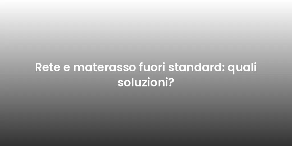 Rete e materasso fuori standard: quali soluzioni?