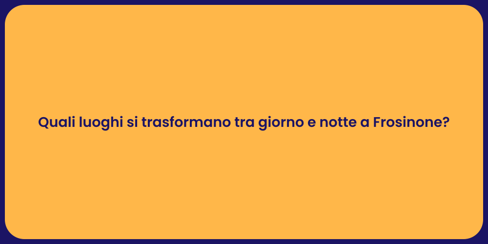 Quali luoghi si trasformano tra giorno e notte a Frosinone?