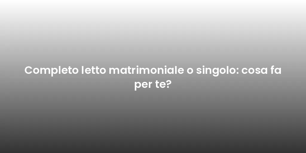 Completo letto matrimoniale o singolo: cosa fa per te?
