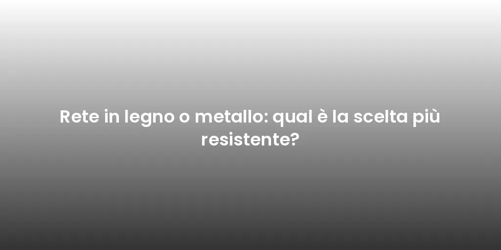 Rete in legno o metallo: qual è la scelta più resistente?