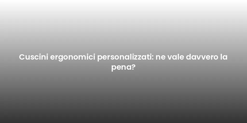 Cuscini ergonomici personalizzati: ne vale davvero la pena?