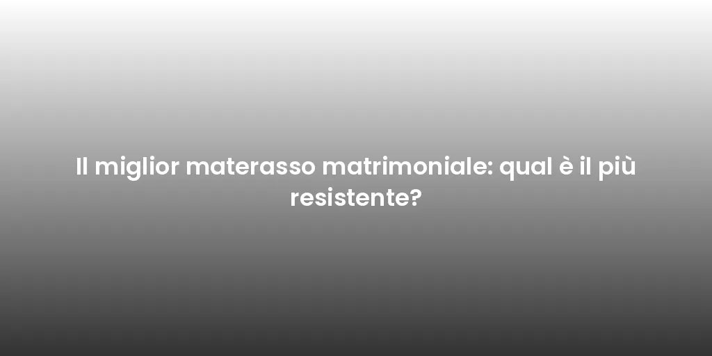 Il miglior materasso matrimoniale: qual è il più resistente?