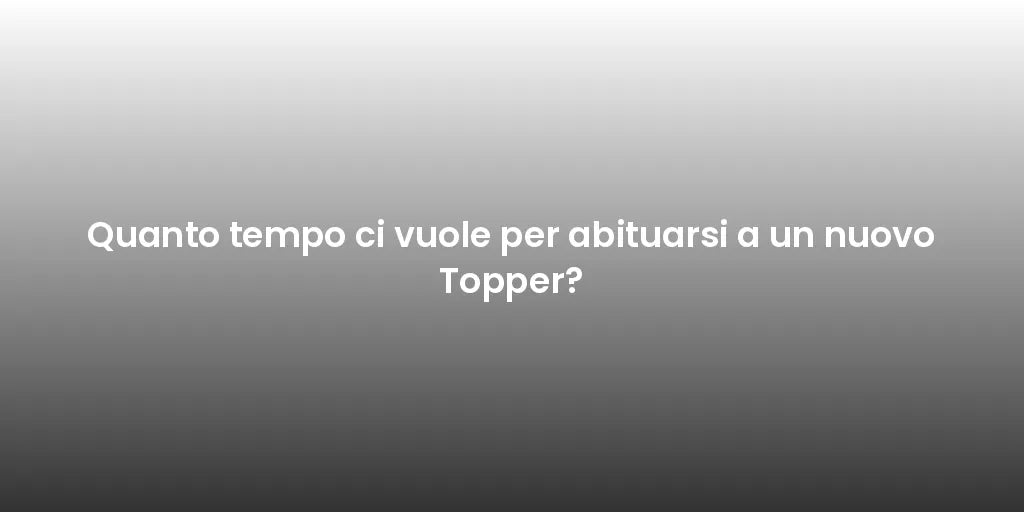 Quanto tempo ci vuole per abituarsi a un nuovo Topper?