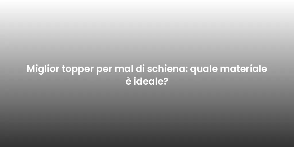 Miglior topper per mal di schiena: quale materiale è ideale?