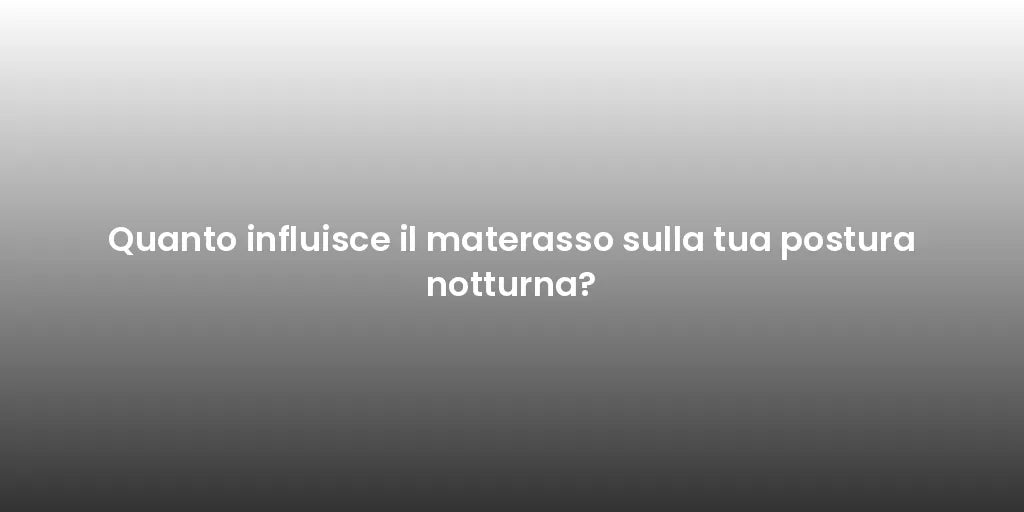 Quanto influisce il materasso sulla tua postura notturna?