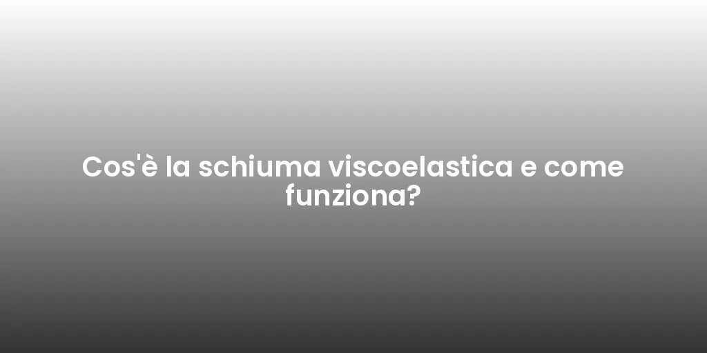 Cos'è la schiuma viscoelastica e come funziona?