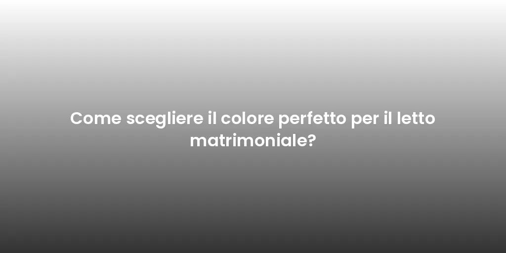 Come scegliere il colore perfetto per il letto matrimoniale?