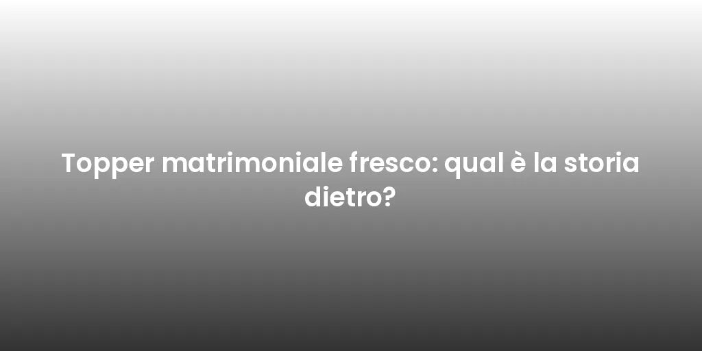Topper matrimoniale fresco: qual è la storia dietro?