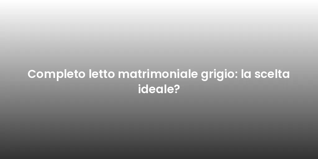 Completo letto matrimoniale grigio: la scelta ideale?