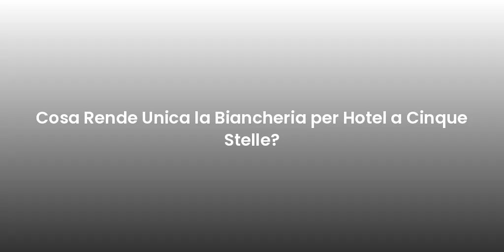 Cosa Rende Unica la Biancheria per Hotel a Cinque Stelle?